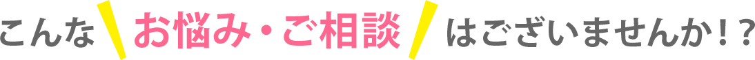 こんなお悩み・ご相談はございませんか！？