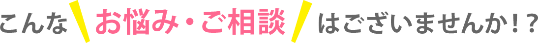 こんなお悩み・ご相談はございませんか！？